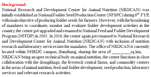 Background: National Research and Development Center for Animal Nutrition (NRDCAN) was initially established as National Fodder Seed Production Center (NFSPC) during 6th FYP, with main objective of producing fodder seeds for farmers. However, with the broadening of mandates to coordinate, monitor and evaluate fodder development activities in the country, the center got upgraded and renamed to National Feed and Fodder Development Program (NFFDP) in 2003. In 2016, the center again got renamed to National Research and Development Center for Animal Nutrition (NRDCAN) with inclusion of nutrition research and laboratory services into the mandates. The office of NRDCAN is currently located within NHRDC campus, Bumthang, sharing the area of ________sq.km, NRDCAN being an apex technical body on animal nutrition, the center functions in close collaboration with the dzongkhags, the livestock central farms, and commodity centers in the areas of animal nutrition, feed and fodder development, seed production, laboratory services and relevant research activities. 