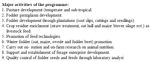 Major activities of the programme: 1. Pasture development (temperate and sub-tropical. 2. Fodder germplasm development. 3. Fodder development through plantations (root slips, cuttings and seedlings). 4. Crop residue enrichment (straw treatment, oat hull and maize Stover silage ect.) as livestock feed. 5. Promotion of feed technologies. 6. Winter fodder (oat, maize, swede and fodder beet) promotion. 7. Carry out on- station and on-farm research on animal nutrition. 8. Support and estabishment of forage enterprise development. 9. Quality control of fodder seeds and feeds through laboratory analysi