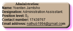  Administration: Name: Yoenten Jamtsho Designation: Administration Assisstant. Position level: S2 Contact number: 17439767 Email address: nathub1994@gmail.com
