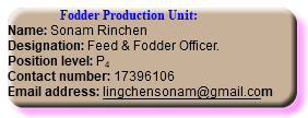  Fodder Production Unit: Name: Sonam Rinchen Designation: Feed & Fodder Officer. Position level: P4 Contact number: 17396106 Email address: lingchensonam@gmail.com