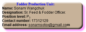  Fodder Production Unit: Name: Sonam Wangchuk Designation: Sr. Feed & Fodder Officer. Position level: P3 Contact number: 17312129 Email address: sonamsotox@gmail.com