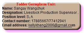  Fodder Germplasm Unit: Name: Sangay Wangchuk Designation: Livestock Production Supervisor . Position level: S1 A Contact number: 17885667/77412941 Email address: kellykheng2006@gmail.com