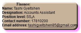  Finance: Name: Tashi Gyeltshen Designation: Accounts Assistant Position level: SS4A Contact number: 17810200 Email address: tashigyeltshen85@gmail.com